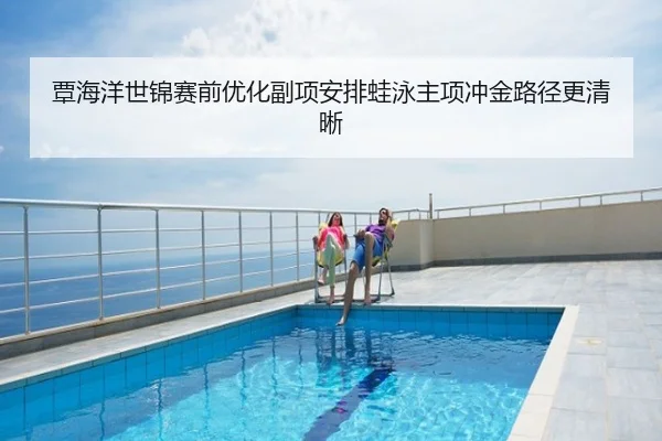 覃海洋世锦赛前优化副项安排蛙泳主项冲金路径更清晰