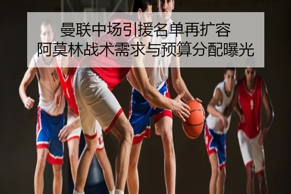 曼联中场引援名单再扩容 阿莫林战术需求与预算分配曝光