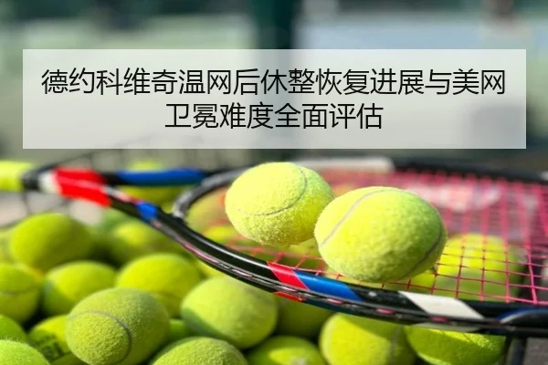 德约科维奇温网后休整恢复进展与美网卫冕难度全面评估