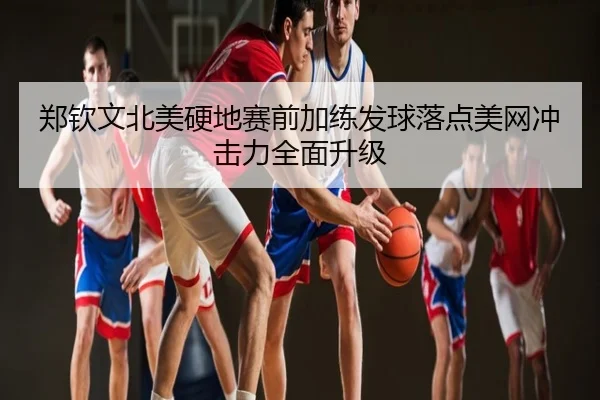 郑钦文北美硬地赛前加练发球落点美网冲击力全面升级