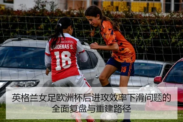 英格兰女足欧洲杯后进攻效率下滑问题的全面复盘与重建路径