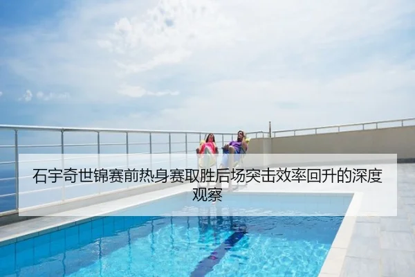石宇奇世锦赛前热身赛取胜后场突击效率回升的深度观察