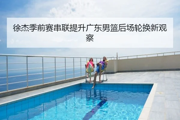 徐杰季前赛串联提升广东男篮后场轮换新观察